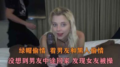 绿帽偷情 骚逼偷情黑鬼 结果男友提前回来碰到 当着男朋友的面在男友旁边和黑鬼做爱